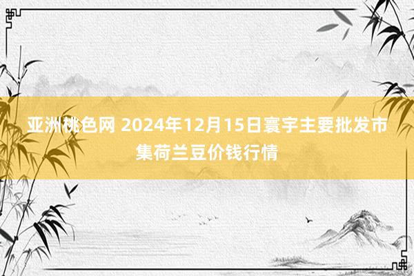 亚洲桃色网 2024年12月15日寰宇主要批发市集荷兰豆价钱行情