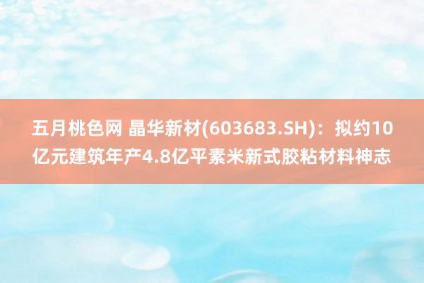 五月桃色网 晶华新材(603683.SH)：拟约10亿元建筑年产4.8亿平素米新式胶粘材料神志