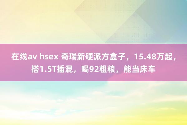 在线av hsex 奇瑞新硬派方盒子，15.48万起，搭1.5T插混，喝92粗粮，能当床车