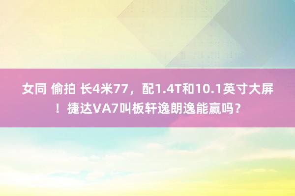 女同 偷拍 长4米77，配1.4T和10.1英寸大屏！捷达VA7叫板轩逸朗逸能赢吗？