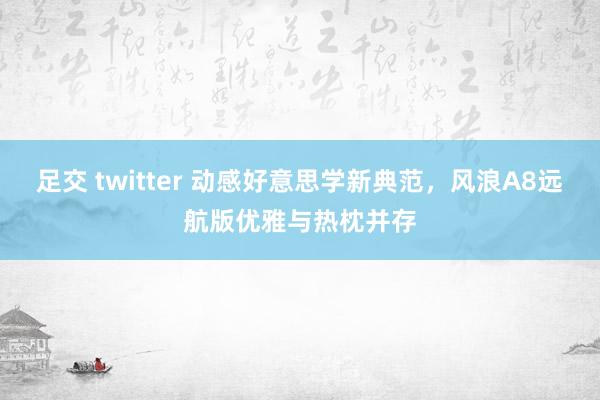 足交 twitter 动感好意思学新典范，风浪A8远航版优雅与热枕并存