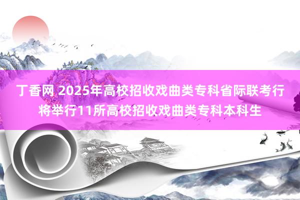 丁香网 2025年高校招收戏曲类专科省际联考行将举行11所高校招收戏曲类专科本科生