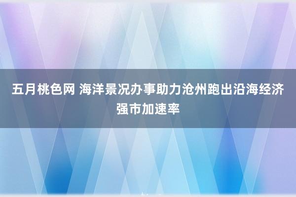 五月桃色网 海洋景况办事助力沧州跑出沿海经济强市加速率