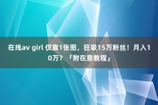 在线av girl 仅靠1张图，狂吸15万粉丝！月入10万？「附在意教程」