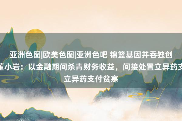 亚洲色图|欧美色图|亚洲色吧 锦篮基因并吞独创东谈主董小岩：以金融期间杀青财务收益，间接处置立异药支付贫寒