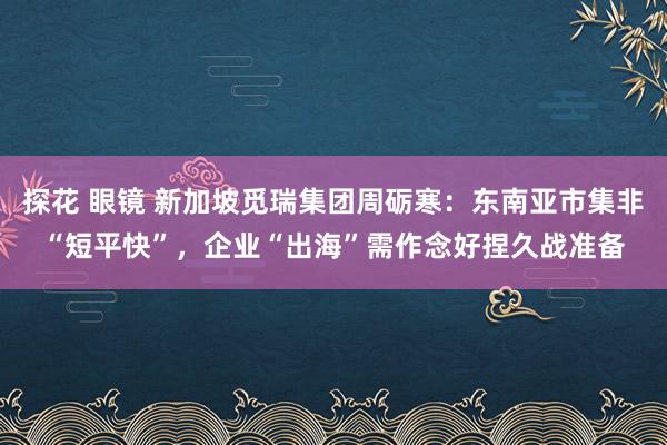 探花 眼镜 新加坡觅瑞集团周砺寒：东南亚市集非“短平快”，企业“出海”需作念好捏久战准备