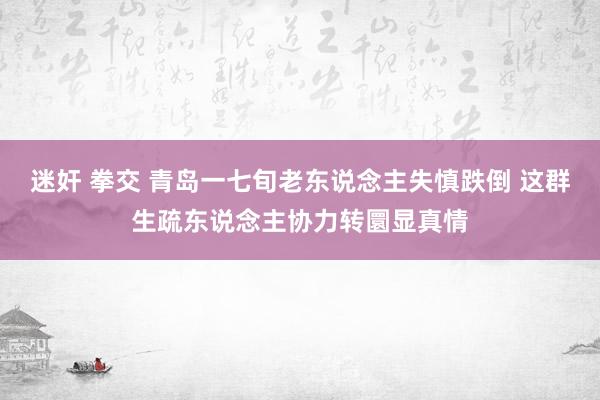 迷奸 拳交 青岛一七旬老东说念主失慎跌倒 这群生疏东说念主协力转圜显真情