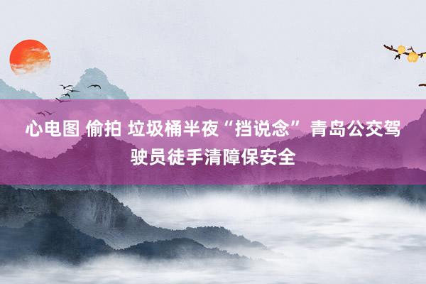 心电图 偷拍 垃圾桶半夜“挡说念” 青岛公交驾驶员徒手清障保安全