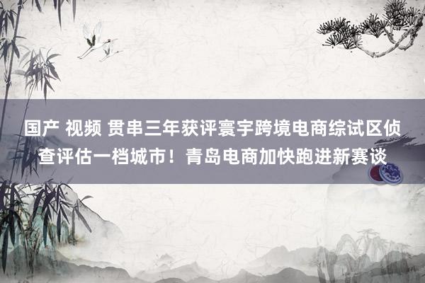 国产 视频 贯串三年获评寰宇跨境电商综试区侦查评估一档城市！青岛电商加快跑进新赛谈