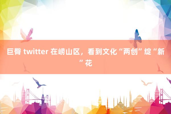 巨臀 twitter 在崂山区，看到文化“两创”绽“新”花