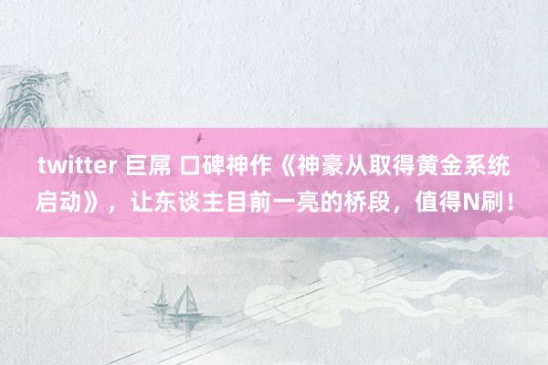 twitter 巨屌 口碑神作《神豪从取得黄金系统启动》，让东谈主目前一亮的桥段，值得N刷！