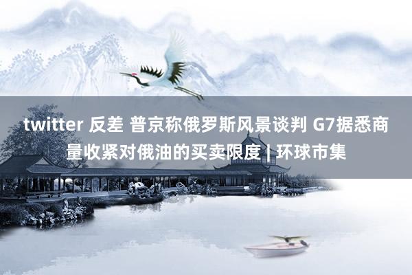 twitter 反差 普京称俄罗斯风景谈判 G7据悉商量收紧对俄油的买卖限度 | 环球市集