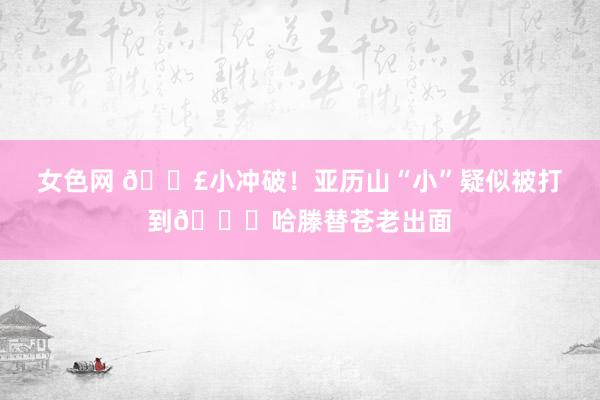 女色网 💣小冲破！亚历山“小”疑似被打到😉哈滕替苍老出面