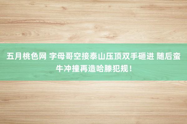 五月桃色网 字母哥空接泰山压顶双手砸进 随后蛮牛冲撞再造哈滕犯规！