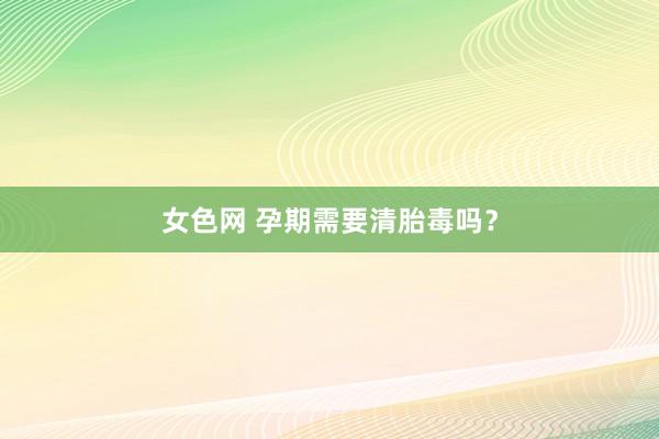 女色网 孕期需要清胎毒吗？