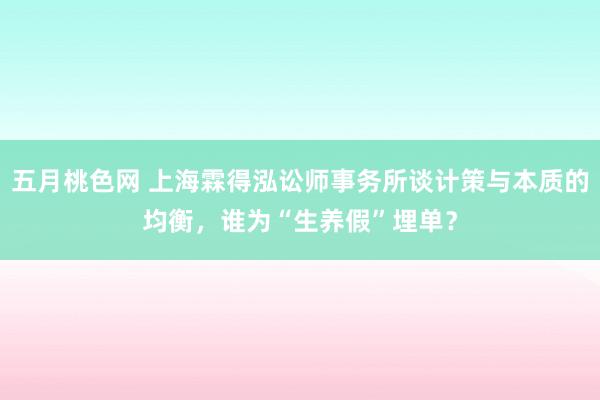 五月桃色网 上海霖得泓讼师事务所谈计策与本质的均衡，谁为“生养假”埋单？