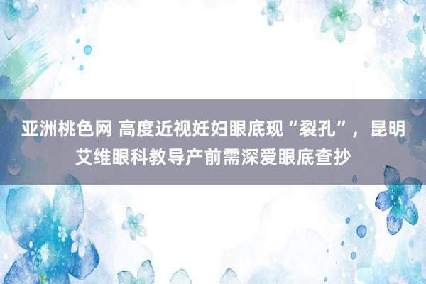 亚洲桃色网 高度近视妊妇眼底现“裂孔”，昆明艾维眼科教导产前需深爱眼底查抄