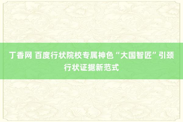 丁香网 百度行状院校专属神色“大国智匠”引颈行状证据新范式