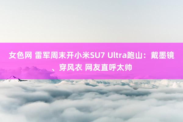 女色网 雷军周末开小米SU7 Ultra跑山：戴墨镜、穿风衣 网友直呼太帅