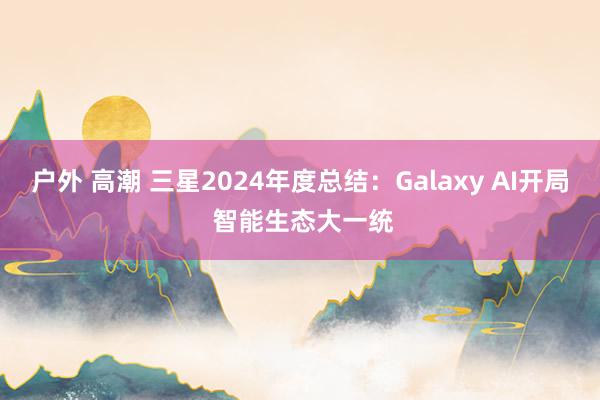 户外 高潮 三星2024年度总结：Galaxy AI开局 智能生态大一统