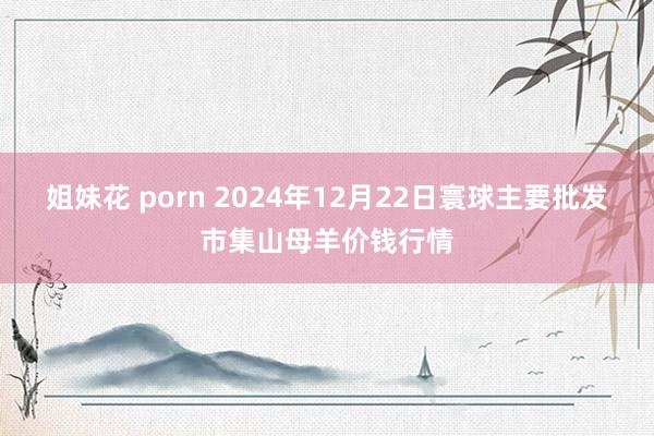 姐妹花 porn 2024年12月22日寰球主要批发市集山母羊价钱行情