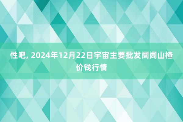 性吧， 2024年12月22日宇宙主要批发阛阓山楂价钱行情