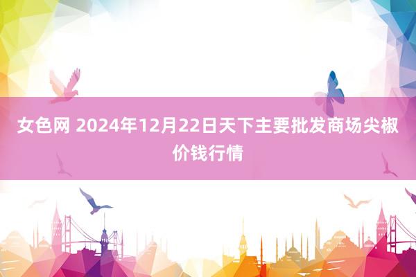 女色网 2024年12月22日天下主要批发商场尖椒价钱行情