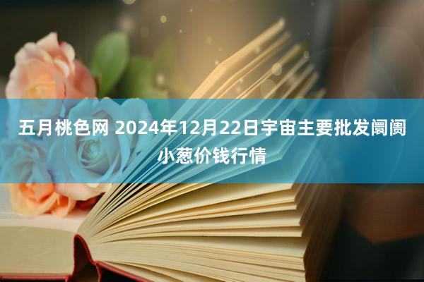 五月桃色网 2024年12月22日宇宙主要批发阛阓小葱价钱行情