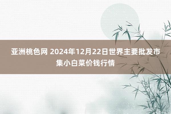 亚洲桃色网 2024年12月22日世界主要批发市集小白菜价钱行情