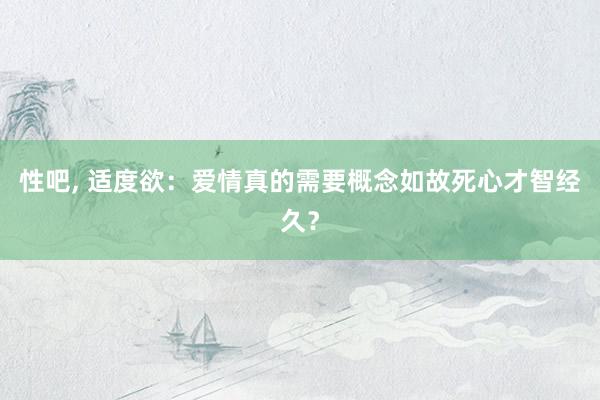 性吧， 适度欲：爱情真的需要概念如故死心才智经久？