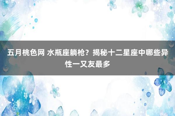 五月桃色网 水瓶座躺枪？揭秘十二星座中哪些异性一又友最多