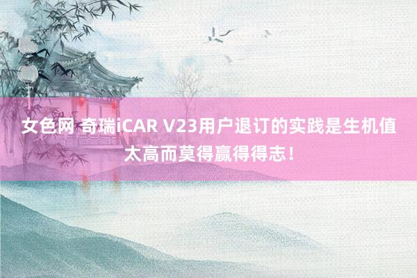 女色网 奇瑞iCAR V23用户退订的实践是生机值太高而莫得赢得得志！