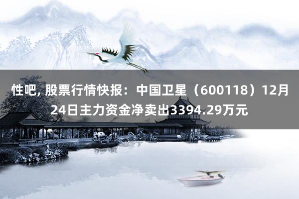 性吧， 股票行情快报：中国卫星（600118）12月24日主力资金净卖出3394.29万元