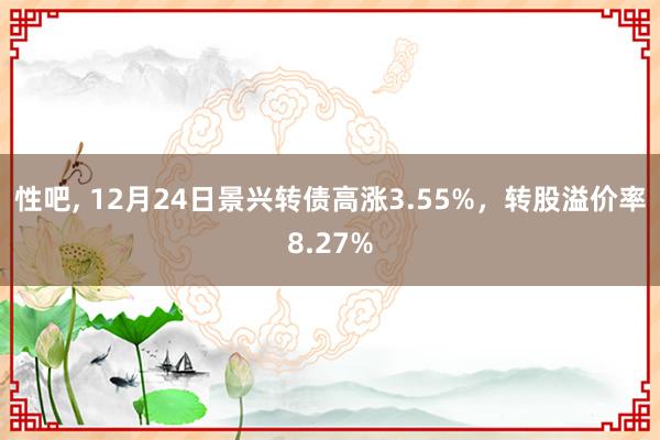 性吧， 12月24日景兴转债高涨3.55%，转股溢价率8.27%