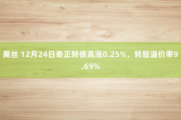 黑丝 12月24日奇正转债高涨0.25%，转股溢价率9.69%