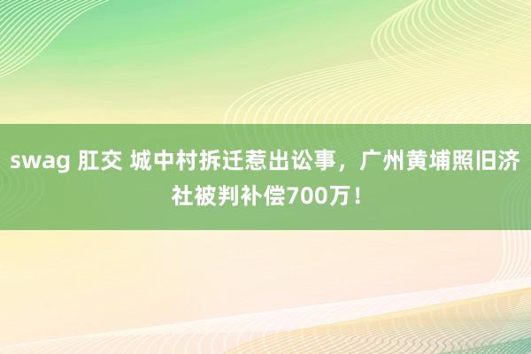 swag 肛交 城中村拆迁惹出讼事，广州黄埔照旧济社被判补偿700万！