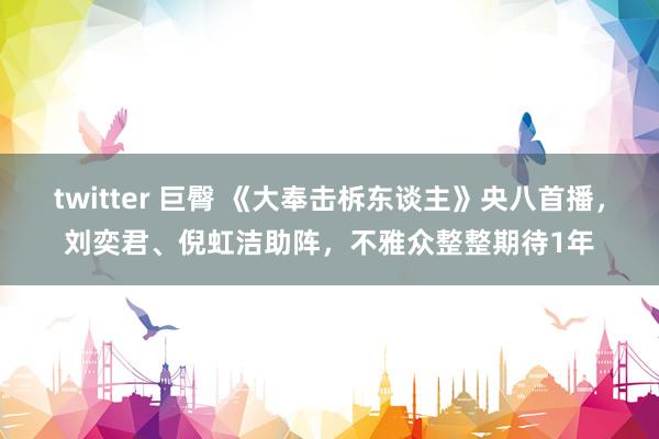 twitter 巨臀 《大奉击柝东谈主》央八首播，刘奕君、倪虹洁助阵，不雅众整整期待1年