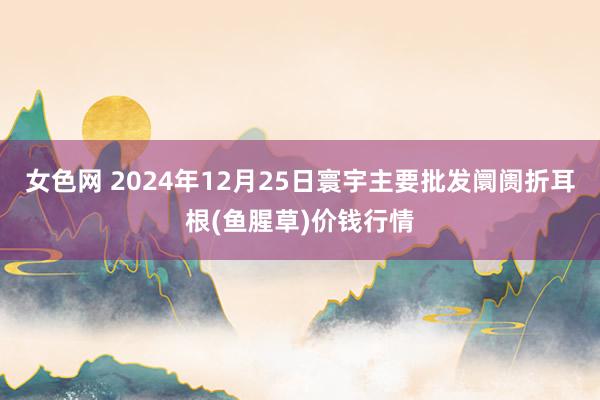 女色网 2024年12月25日寰宇主要批发阛阓折耳根(鱼腥草)价钱行情