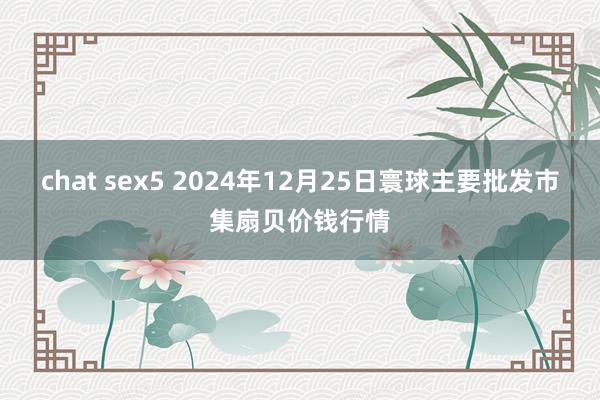 chat sex5 2024年12月25日寰球主要批发市集扇贝价钱行情