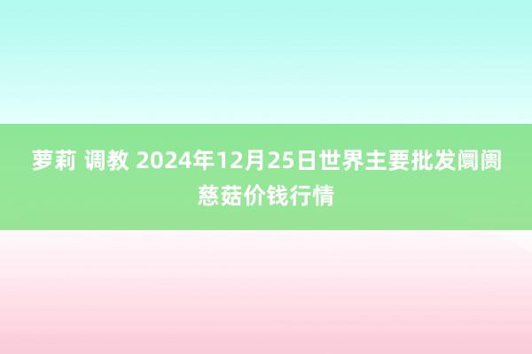 萝莉 调教 2024年12月25日世界主要批发阛阓慈菇价钱行情