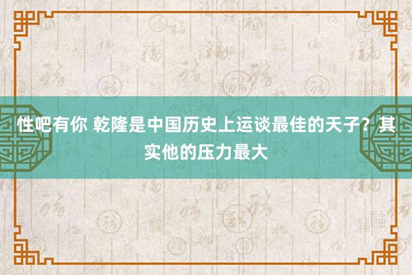 性吧有你 乾隆是中国历史上运谈最佳的天子？其实他的压力最大