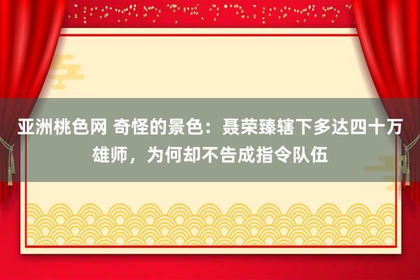 亚洲桃色网 奇怪的景色：聂荣臻辖下多达四十万雄师，为何却不告成指令队伍