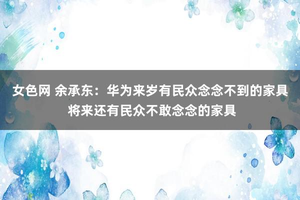 女色网 余承东：华为来岁有民众念念不到的家具 将来还有民众不敢念念的家具