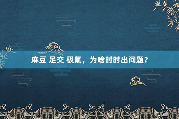 麻豆 足交 极氪，为啥时时出问题？