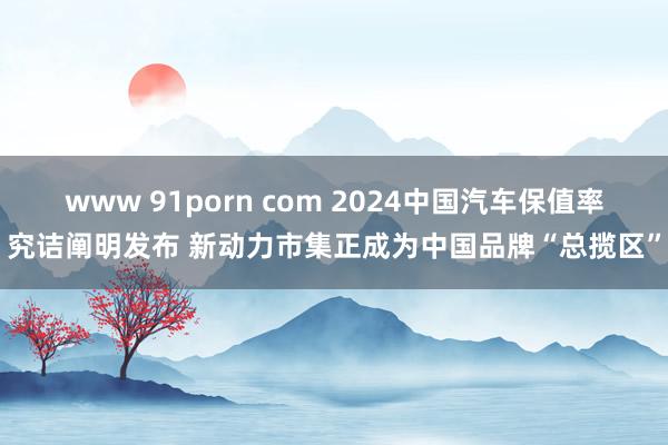 www 91porn com 2024中国汽车保值率究诘阐明发布 新动力市集正成为中国品牌“总揽区”