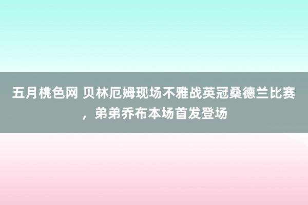 五月桃色网 贝林厄姆现场不雅战英冠桑德兰比赛，弟弟乔布本场首发登场