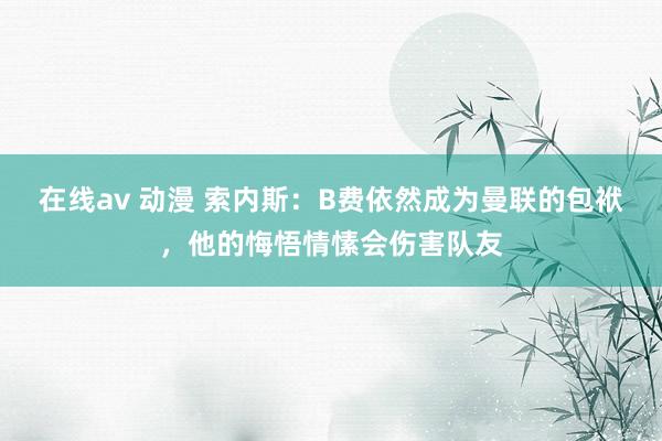 在线av 动漫 索内斯：B费依然成为曼联的包袱，他的悔悟情愫会伤害队友