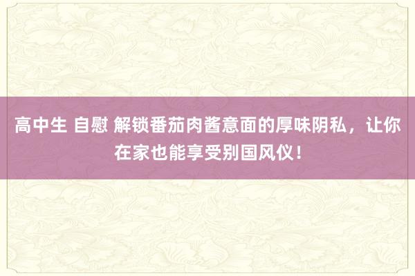 高中生 自慰 解锁番茄肉酱意面的厚味阴私，让你在家也能享受别国风仪！