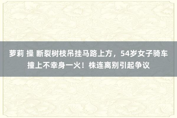 萝莉 操 断裂树枝吊挂马路上方，54岁女子骑车撞上不幸身一火！株连离别引起争议