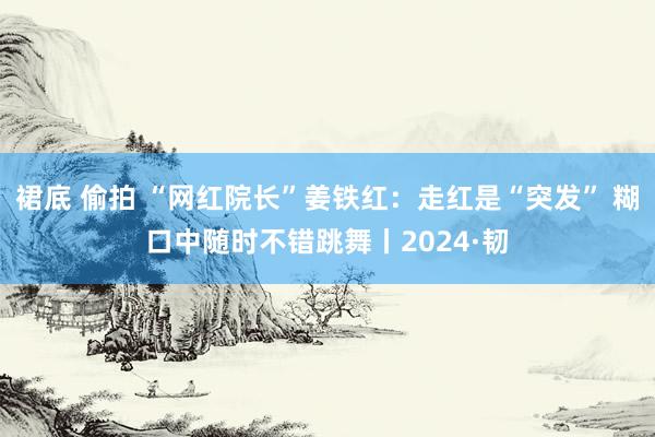 裙底 偷拍 “网红院长”姜铁红：走红是“突发” 糊口中随时不错跳舞丨2024·韧